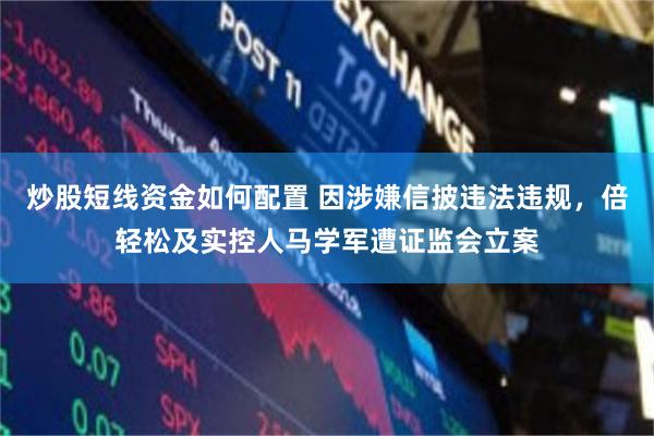 炒股短线资金如何配置 因涉嫌信披违法违规，倍轻松及实控人马学军遭证监会立案