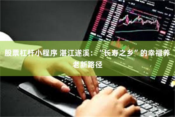 股票杠杆小程序 湛江遂溪：“长寿之乡”的幸福养老新路径