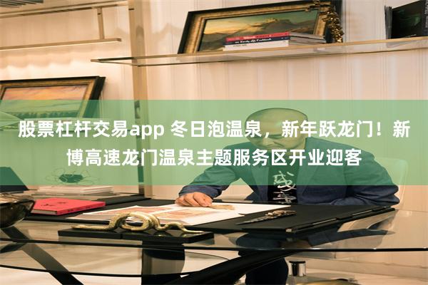 股票杠杆交易app 冬日泡温泉，新年跃龙门！新博高速龙门温泉主题服务区开业迎客