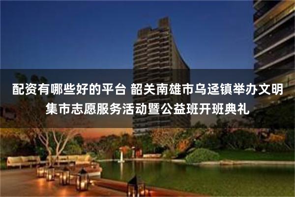 配资有哪些好的平台 韶关南雄市乌迳镇举办文明集市志愿服务活动暨公益班开班典礼