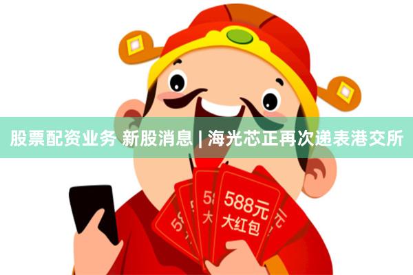 股票配资业务 新股消息 | 海光芯正再次递表港交所