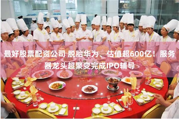 最好股票配资公司 脱胎华为、估值超600亿！服务器龙头超聚变完成IPO辅导