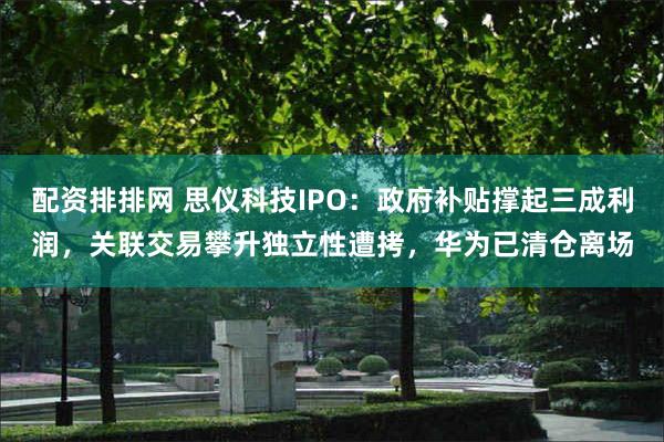 配资排排网 思仪科技IPO：政府补贴撑起三成利润，关联交易攀升独立性遭拷，华为已清仓离场