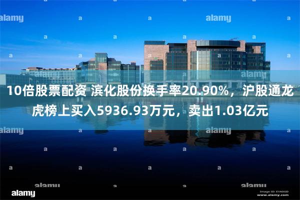 10倍股票配资 滨化股份换手率20.90%，沪股通龙虎榜上买入5936.93万元，卖出1.03亿元