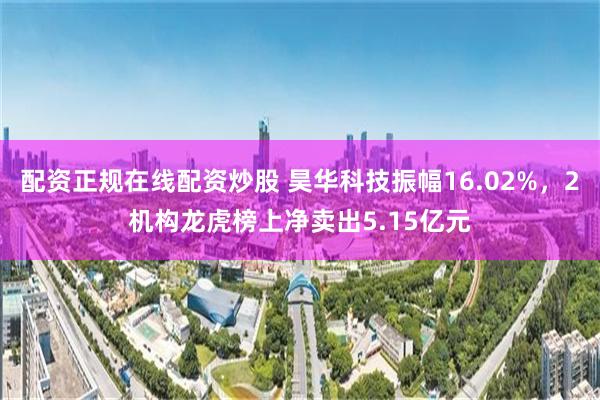 配资正规在线配资炒股 昊华科技振幅16.02%，2机构龙虎榜上净卖出5.15亿元