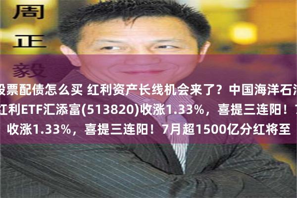 股票配债怎么买 红利资产长线机会来了？中国海洋石油大涨超3%，港股通红利ETF汇添富(513820)收涨1.33%，喜提三连阳！7月超1500亿分红将至