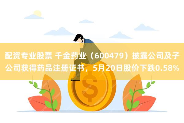 配资专业股票 千金药业（600479）披露公司及子公司获得药品注册证书，5月20日股价下跌0.58%