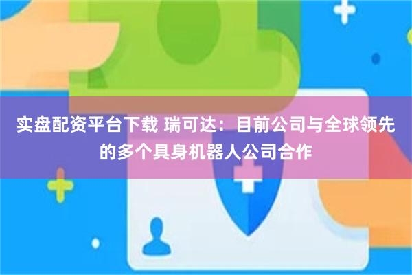 实盘配资平台下载 瑞可达：目前公司与全球领先的多个具身机器人公司合作