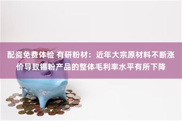 配资免费体验 有研粉材：近年大宗原材料不断涨价导致锡粉产品的整体毛利率水平有所下降