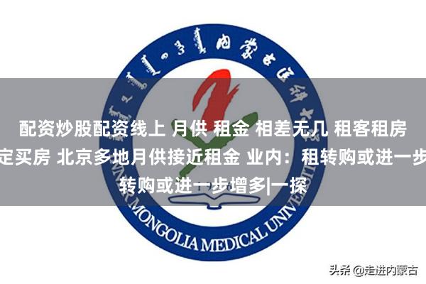 配资炒股配资线上 月供 租金 相差无几 租客租房10年后决定买房 北京多地月供接近租金 业内：租转购或进一步增多|一探