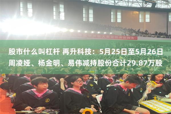 股市什么叫杠杆 再升科技:5月25日至5月26日周凌娅、杨金明、易伟减持股份合计29.87万股