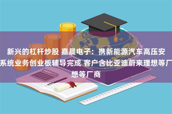新兴的杠杆炒股 嘉晨电子：携新能源汽车高压安全系统业务创业板辅导完成 客户含比亚迪蔚来理想等厂商