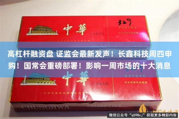 高杠杆融资盘 证监会最新发声！长鑫科技周四申购！国常会重磅部署！影响一周市场的十大消息