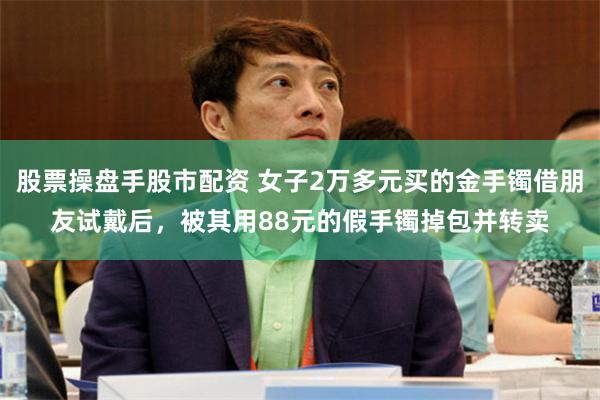 股票操盘手股市配资 女子2万多元买的金手镯借朋友试戴后，被其用88元的假手镯掉包并转卖