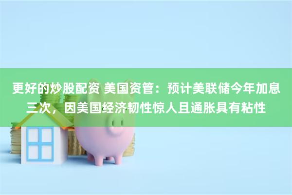 更好的炒股配资 美国资管：预计美联储今年加息三次，因美国经济韧性惊人且通胀具有粘性