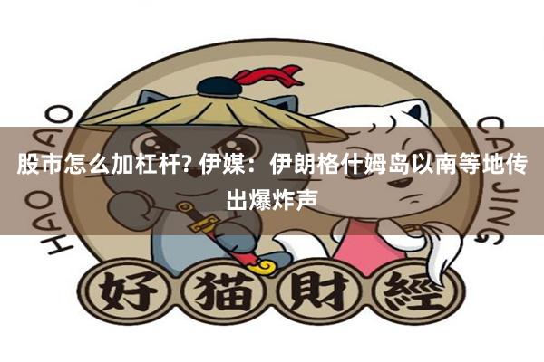 股市怎么加杠杆? 伊媒：伊朗格什姆岛以南等地传出爆炸声