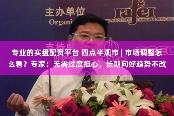 专业的实盘配资平台 四点半观市 | 市场调整怎么看？专家：无需过度担心，长期向好趋势不改