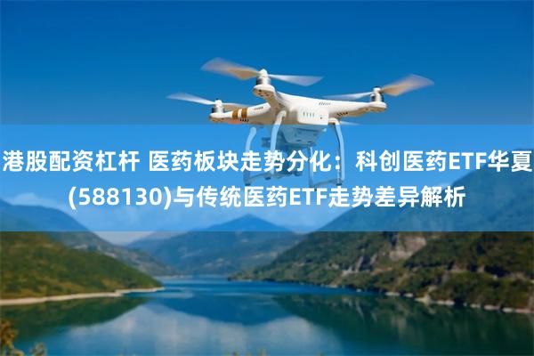 港股配资杠杆 医药板块走势分化:科创医药ETF华夏(588130)与传统医药ETF走势差异解析