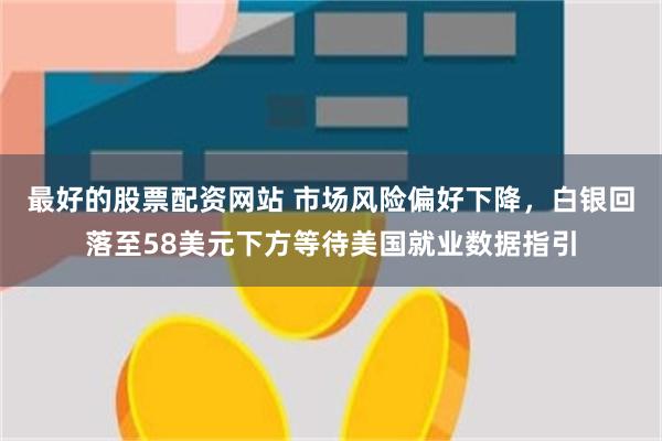 最好的股票配资网站 市场风险偏好下降,白银回落至58美元下方等待美国就业数据指引