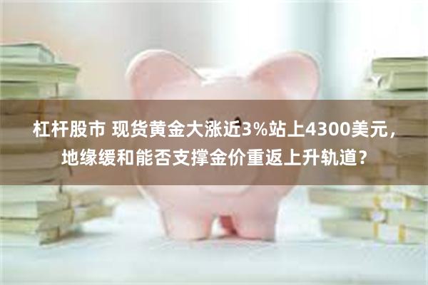 杠杆股市 现货黄金大涨近3%站上4300美元，地缘缓和能否支撑金价重返上升轨道？