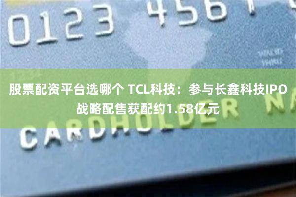 股票配资平台选哪个 TCL科技：参与长鑫科技IPO战略配售获配约1.58亿元