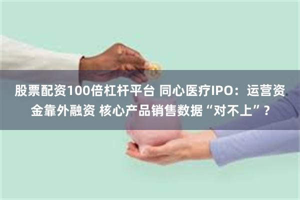 股票配资100倍杠杆平台 同心医疗IPO：运营资金靠外融资 核心产品销售数据“对不上”？
