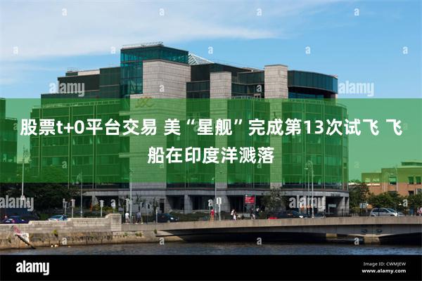 股票t+0平台交易 美“星舰”完成第13次试飞 飞船在印度洋溅落