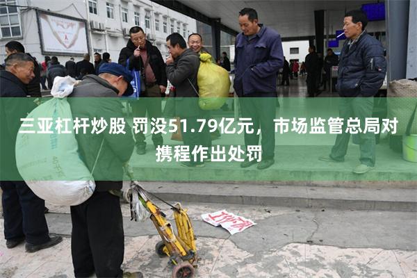 三亚杠杆炒股 罚没51.79亿元，市场监管总局对携程作出处罚