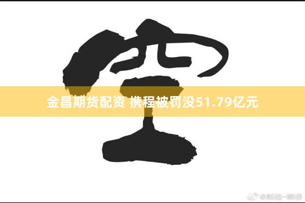 金昌期货配资 携程被罚没51.79亿元
