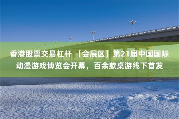 香港股票交易杠杆 【会展区】第21届中国国际动漫游戏博览会开幕，百余款桌游线下首发