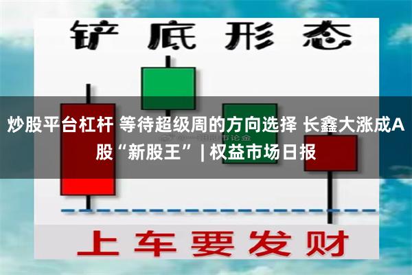 炒股平台杠杆 等待超级周的方向选择 长鑫大涨成A股“新股王” | 权益市场日报