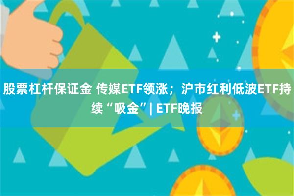 股票杠杆保证金 传媒ETF领涨；沪市红利低波ETF持续“吸金”| ETF晚报