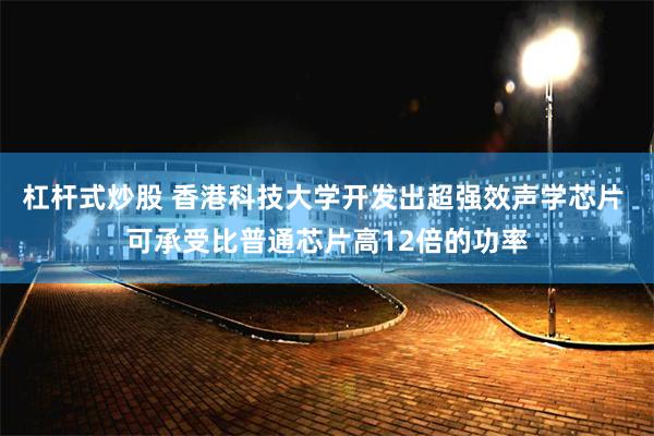 杠杆式炒股 香港科技大学开发出超强效声学芯片 可承受比普通芯片高12倍的功率