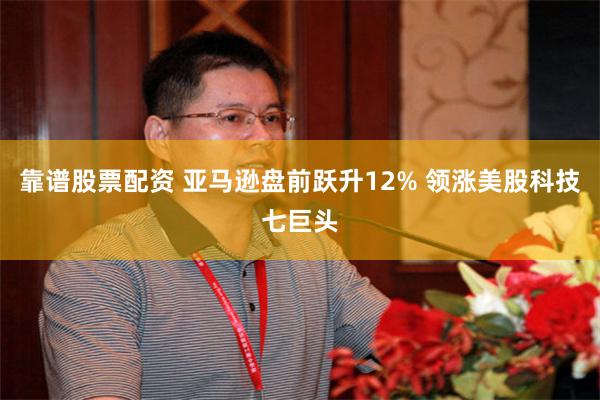 靠谱股票配资 亚马逊盘前跃升12% 领涨美股科技七巨头