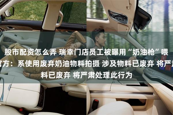 股市配资怎么弄 瑞幸门店员工被曝用“奶油枪”喂同事，瑞幸官方：系使用废弃奶油物料拍摄 涉及物料已废弃 将严肃处理此行为