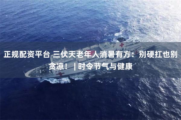 正规配资平台 三伏天老年人消暑有方:别硬扛也别贪凉! | 时令节气与健康