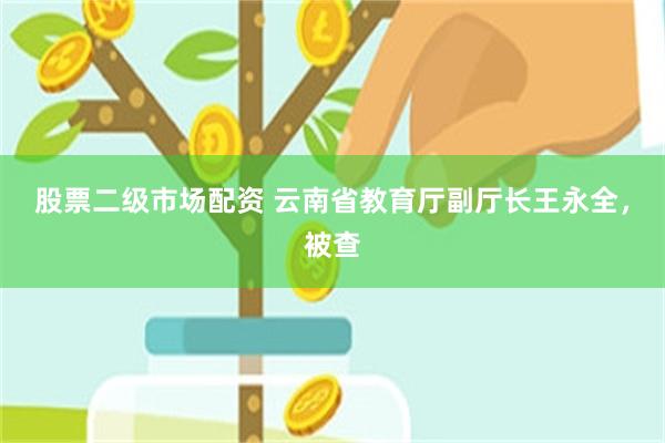 股票二级市场配资 云南省教育厅副厅长王永全，被查