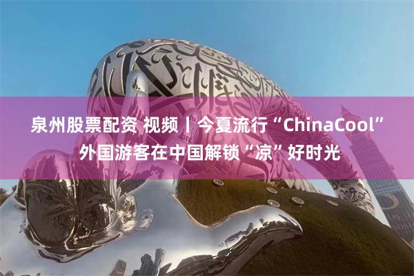 泉州股票配资 视频丨今夏流行“ChinaCool” 外国游客在中国解锁“凉”好时光
