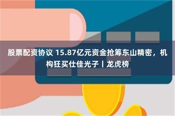 股票配资协议 15.87亿元资金抢筹东山精密，机构狂买仕佳光子丨龙虎榜
