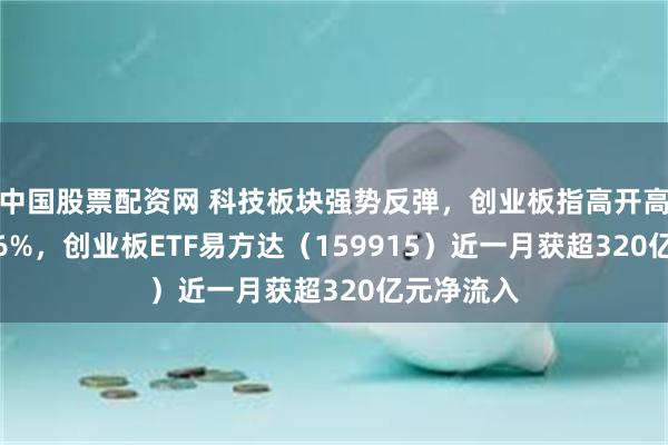 中国股票配资网 科技板块强势反弹，创业板指高开高走大涨5.6%，创业板ETF易方达（159915）近一月获超320亿元净流入