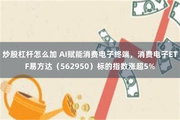 炒股杠杆怎么加 AI赋能消费电子终端，消费电子ETF易方达（562950）标的指数涨超5%