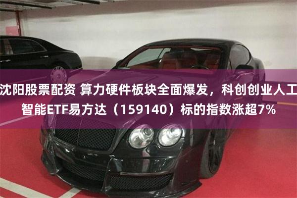 沈阳股票配资 算力硬件板块全面爆发，科创创业人工智能ETF易方达（159140）标的指数涨超7%