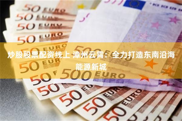 炒股股票配资线上 漳州云霄：全力打造东南沿海能源新城