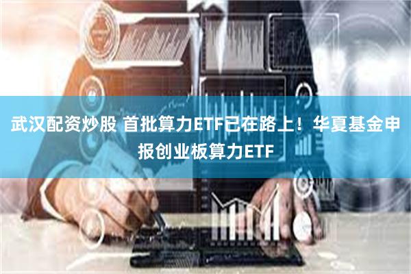 武汉配资炒股 首批算力ETF已在路上！华夏基金申报创业板算力ETF
