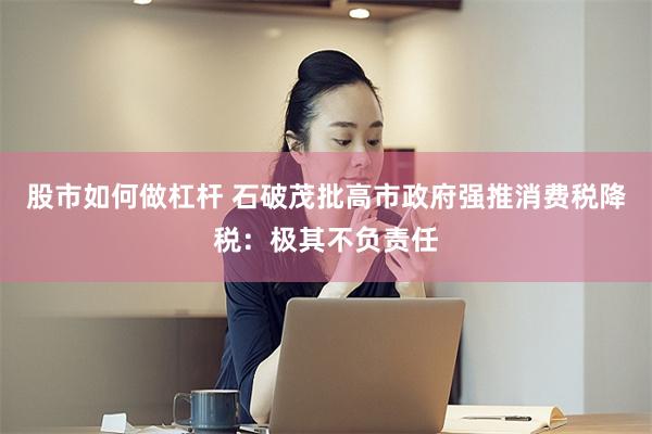 股市如何做杠杆 石破茂批高市政府强推消费税降税：极其不负责任