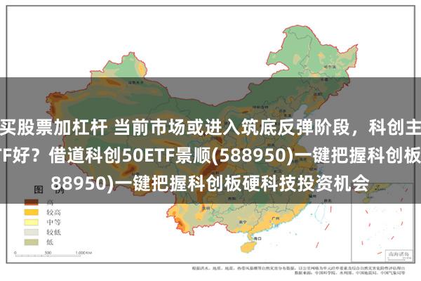 买股票加杠杆 当前市场或进入筑底反弹阶段，科创主题宽基选哪个ETF好？借道科创50ETF景顺(588950)一键把握科创板硬科技投资机会