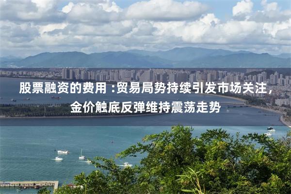 股票融资的费用 :贸易局势持续引发市场关注，金价触底反弹维持震荡走势