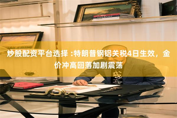炒股配资平台选择 :特朗普钢铝关税4日生效，金价冲高回落加剧震荡