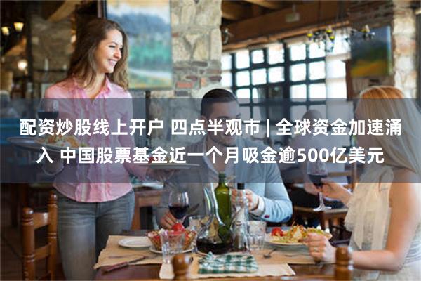 配资炒股线上开户 四点半观市 | 全球资金加速涌入 中国股票基金近一个月吸金逾500亿美元