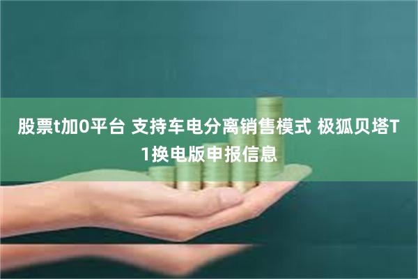 股票t加0平台 支持车电分离销售模式 极狐贝塔T1换电版申报信息